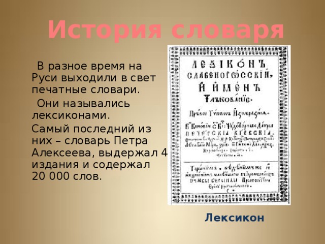 История словаря  В разное время на Руси выходили в свет печатные словари.  Они назывались лексиконами.  Самый последний из них – словарь Петра Алексеева, выдержал 4 издания и содержал 20 000 слов. Лексикон 