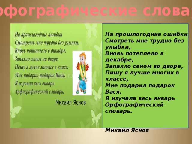 Орфографические словари На прошлогодние ошибки Смотреть мне трудно без улыбки, Вновь потеплело в декабре, Запахло сеном во дворе, Пишу я лучше многих в классе, Мне подарил подарок Вася. Я изучала весь январь Орфографический словарь.   Михаил Яснов 