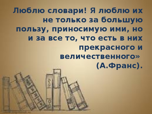 Люблю словари! Я люблю их не только за большую пользу, приносимую ими, но и за все то, что есть в них прекрасного и величественного»  (А.Франс).   