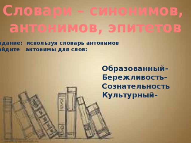 Словари – синонимов, антонимов, эпитетов Задание: используя словарь антонимов найдите антонимы для слов: Образованный- Бережливость- Сознательность Культурный-   