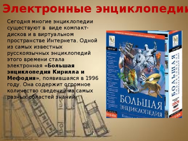 Электронные энциклопедии Сегодня многие энциклопедии существуют в  виде компакт-дисков и в виртуальном пространстве Интернета. Одной из самых известных русскоязычных энциклопедий этого времени стала электронная «Большая энциклопедия Кирилла и Мефодия» , появившаяся в 1996 году. Она содержит огромное количество сведений из самых разных областей знаний. 