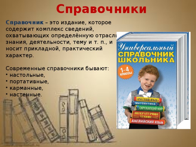 Справочники Справочник   – это издание, которое содержит комплекс сведений, охватывающих определённую отрасль знания, деятельности, тему и т. п., и носит прикладной, практический характер. Современные справочники бывают:  настольные,  портативные,  карманные,  настенные. 