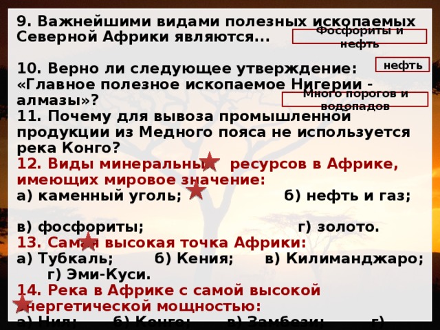 9. Важнейшими видами полезных ископаемых Северной Африки являются... 10. Верно ли следующее утверждение: «Главное полезное ископаемое Нигерии - алмазы»? 11. Почему для вывоза промышленной продукции из Медного пояса не используется река Конго? 12. Виды минеральных ресурсов в Африке, имеющих мировое значение: а) каменный уголь; б) нефть и газ; в) фосфориты; г) золото. 13. Самая высокая точка Африки: а) Тубкаль; б) Кения; в) Килиманджаро; г) Эми-Куси. 14. Река в Африке с самой высокой энергетической мощностью: а) Нил; б) Конго; в) Замбези; г) Нигер. 15. Природная зона в Африке, широко используемая в хозяйственных целях: а) влажные экваториальные леса; б) переменно-влажные леса; в) саванны и редколесья; г) полупустыни и пустыни. Фосфориты и нефть нефть Много порогов и водопадов 