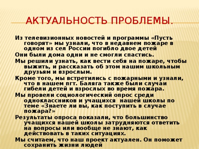 Актуальность проблемы. Из телевизионных новостей и программы «Пусть говорят» мы узнали, что в недавнем пожаре в одном из сел России погибло двое детей Они были дома одни и не смогли спастись. Мы решили узнать, как вести себя на пожаре, чтобы выжить, и рассказать об этом нашим школьным друзьям и взрослым. Кроме того, мы встретились с пожарными и узнали, что в нашем пгт. Баляга также были случаи гибели детей и взрослых во время пожара. Мы провели социологический опрос среди одноклассников и учащихся нашей школы по теме «Знаете ли вы, как поступить в случае пожара?» Результаты опроса показали, что большинство учащихся нашей школы затрудняются ответить на вопросы или вообще не знают, как действовать в таких ситуациях. Мы считаем, что наш проект актуален. Он поможет сохранить жизни людей 