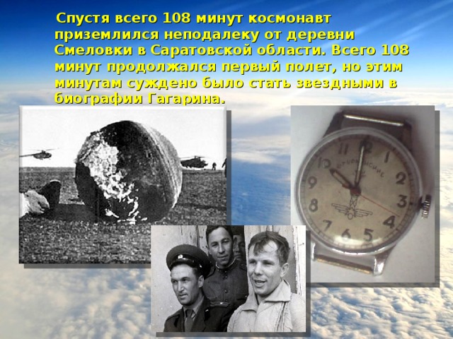  Спустя всего 108 минут космонавт приземлился неподалеку от деревни Смеловки в Саратовской области. Всего 108 минут продолжался первый полет, но этим минутам суждено было стать звездными в биографии Гагарина.  