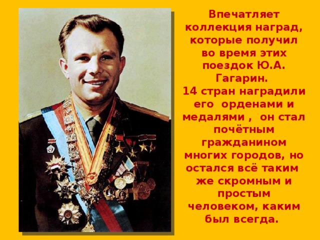 Впечатляет коллекция наград, которые получил во время этих поездок Ю.А. Гагарин.  14 стран наградили его орденами и медалями , он стал почётным гражданином многих городов, но остался всё таким же скромным и простым человеком, каким был всегда. 