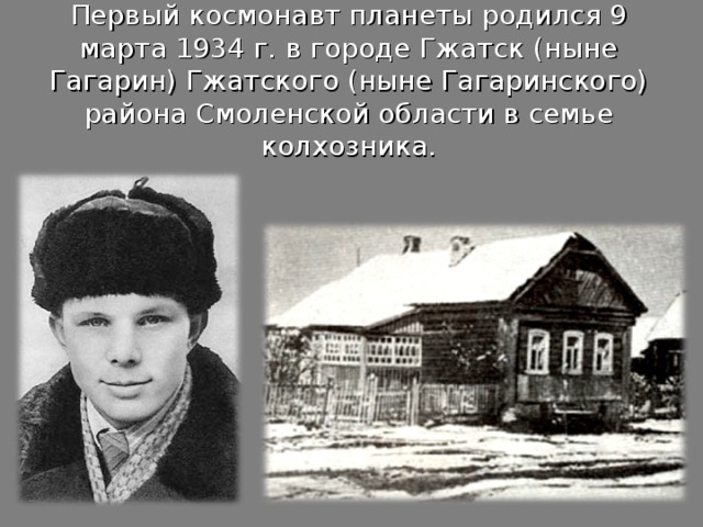 Первый космонавт планеты родился 9 марта 1934 г. в городе Гжатск (ныне Гагарин) Гжатского (ныне Гагаринского) района Смоленской области в семье колхозника. 