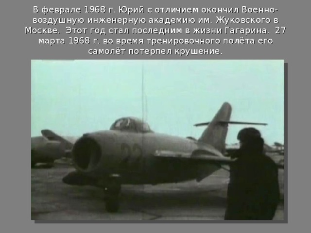 В феврале 1968 г. Юрий с отличием окончил Военно-воздушную инженерную академию им. Жуковского в Москве. Этот год стал последним в жизни Гагарина. 27 марта 1968 г. во время тренировочного полёта его самолёт потерпел крушение.   