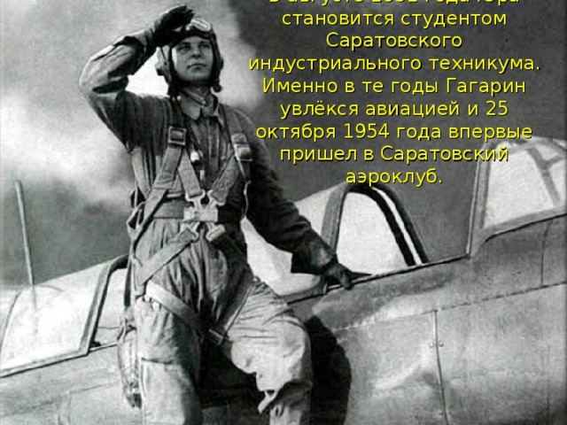 В августе 1951 года Юра становится студентом Саратовского индустриального техникума. Именно в те годы Гагарин увлёкся авиацией и 25 октября 1954 года впервые пришел в Саратовский аэроклуб.    