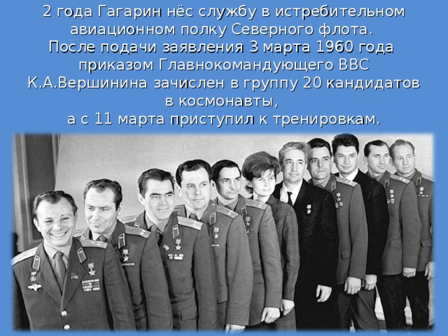 2 года Гагарин нёс службу в истребительном авиационном полку Северного флота.  После подачи заявления 3 марта 1960 года  приказом Главнокомандующего ВВС К.А.Вершинина зачислен в группу 20 кандидатов в космонавты,  а с 11 марта приступил к тренировкам.   