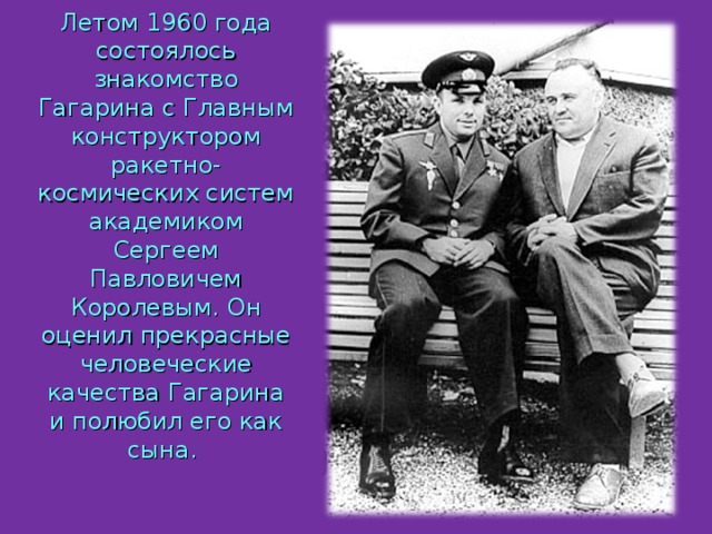 Летом 1960 года состоялось знакомство Гагарина с Главным конструктором ракетно-космических систем академиком Сергеем Павловичем Королевым. Он оценил прекрасные человеческие качества Гагарина и полюбил его как сына. 