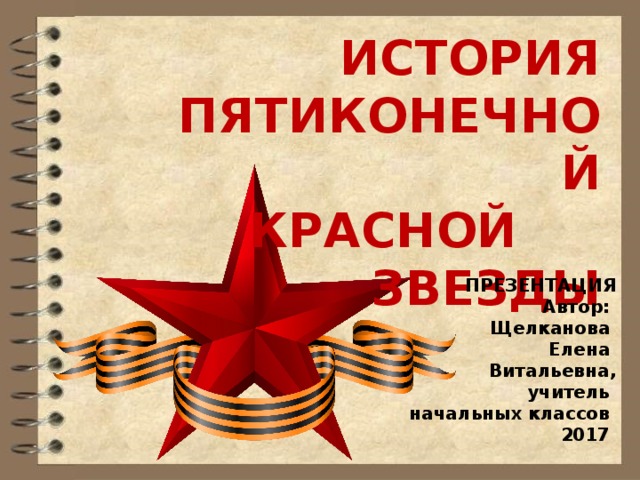 ИСТОРИЯ ПЯТИКОНЕЧНОЙ КРАСНОЙ ЗВЕЗДЫ ПРЕЗЕНТАЦИЯ Автор: Щелканова Елена Витальевна ,  учитель начальных классов  2017 