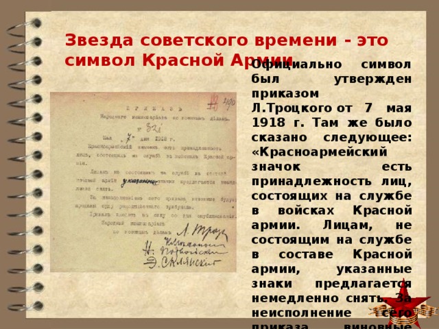 Звезда советского времени - это символ Красной Армии. Официально символ был утвержден приказом Л.Троцкого от 7 мая 1918 г. Там же было сказано следующее: «Красноармейский значок есть принадлежность лиц, состоящих на службе в войсках Красной армии. Лицам, не состоящим на службе в составе Красной армии, указанные знаки предлагается немедленно снять. За неисполнение сего приказа виновные будут преданы суду военного трибунала». 