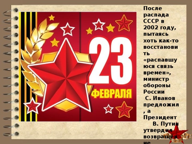 После распада СССР в 2002 году, пытаясь хоть как-то восстановить «распавшуюся связь времен», министр обороны России  С. Иванов предложил, а Президент В. Путин утвердил возвращение пятиконечной звезды в символику Российской армии. 