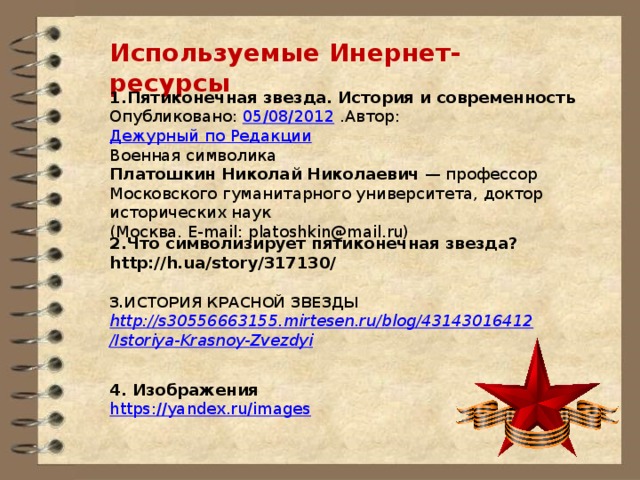 Используемые Инернет-ресурсы 1.Пятиконечная звезда. История и современность Опубликовано:  05/08/2012  .Автор:  Дежурный по Редакции Военная символика Платошкин Николай Николаевич  — профессор Московского гуманитарного университета, доктор исторических наук (Москва. E-mail: platoshkin@mail.ru) 2.Что символизирует пятиконечная звезда? http://h.ua/story/317130/ 3.ИСТОРИЯ КРАСНОЙ ЗВЕЗДЫ http://s30556663155.mirtesen.ru/blog/43143016412/Istoriya-Krasnoy-Zvezdyi 4. Изображения https://yandex.ru/images 