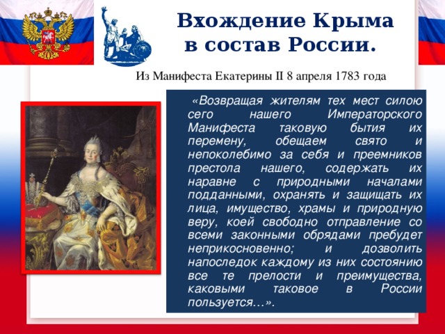 Вхождение Крыма  в состав России. Из Манифеста Екатерины II 8 апреля 1783 года   «Возвращая жителям тех мест силою сего нашего Императорского Манифеста таковую бытия их перемену, обещаем свято и непоколебимо за себя и преемников престола нашего, содержать их наравне с природными началами подданными, охранять и защищать их лица, имущество, храмы и природную веру, коей свободно отправление со всеми законными обрядами пребудет неприкосновенно; и дозволить напоследок каждому из них состоянию все те прелости и преимущества, каковыми таковое в России пользуется…». 