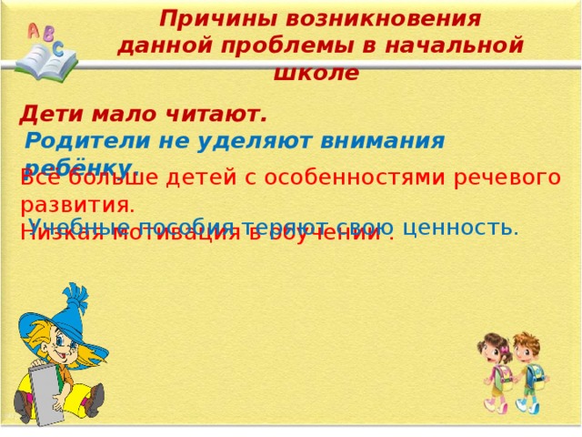 Причины возникновения данной проблемы в начальной школе   Учебные пособия теряют свою ценность. Дети мало читают. Родители не уделяют внимания ребёнку. Всё больше детей с особенностями речевого развития. Низкая мотивация в обучении . 