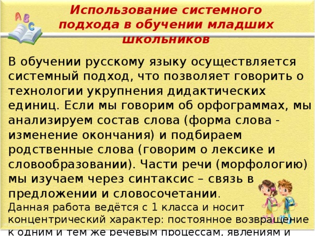 Использование системного подхода в обучении младших школьников В обучении русскому языку осуществляется системный подход, что позволяет говорить о технологии укрупнения дидактических единиц. Если мы говорим об орфограммах, мы анализируем состав слова (форма слова - изменение окончания) и подбираем родственные слова (говорим о лексике и словообразовании). Части речи (морфологию) мы изучаем через синтаксис – связь в предложении и словосочетании . Данная работа ведётся с 1 класса и носит концентрический характер: постоянное возвращение к одним и тем же речевым процессам, явлениям и вопросам, но с введением нового понятия - на более высоком уровне, углубляя и расширяя знания.    