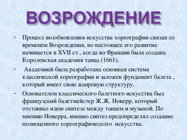 Процесс возобновления искусства хореографии связан со временем Возрождения, но настоящее его развитие начинается в XVII ст., когда во Франции была создана Королевская академия танца (1661).  Академией была разработана основная система классической хореографии и заложен фундамент балета , который имеет свою жанровую структуру. Основателем классического балетного искусства был французский балетмейстер Ж.Ж. Новерр, который отстаивал идею синтеза между танцем и музыкой. По мнению Новерра, именно синтез предопределял создание полноценного хореографического искусства.  