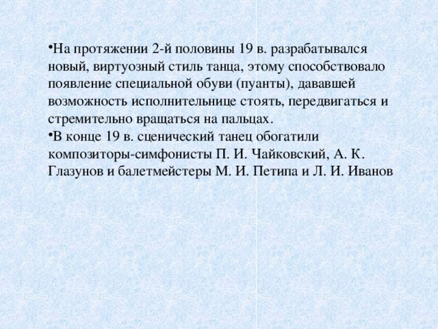 На протяжении 2-й половины 19 в. разрабатывался новый, виртуозный стиль танца, этому способствовало появление специальной обуви (пуанты), дававшей возможность исполнительнице стоять, передвигаться и стремительно вращаться на пальцах. В конце 19 в. сценический танец обогатили композиторы-симфонисты П. И. Чайковский, А. К. Глазунов и балетмейстеры М. И. Петипа и Л. И. Иванов 