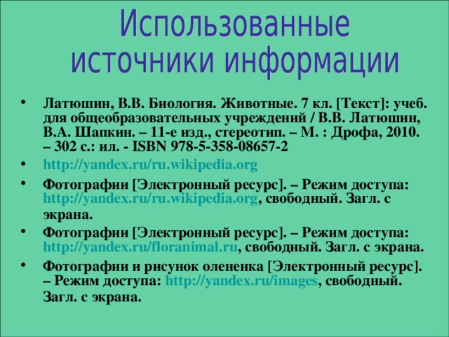Латюшин, В.В. Биология. Животные. 7 кл. [ Текст ] : учеб. для общеобразовательных учреждений / В.В. Латюшин, В.А. Шапкин. – 11-е изд., стереотип. – М. : Дрофа, 2010. – 302 с.: ил. - ISBN 978-5-358-08657-2  http:// yandex.ru / ru.wikipedia.org Фотографии [ Электронный ресурс ] . – Режим доступа: http:// yandex.ru / ru.wikipedia.org , свободный. Загл. с экрана. Фотографии [ Электронный ресурс ] . – Режим доступа: http:// yandex.ru / floranimal.ru , свободный. Загл. с экрана. Фотографии и рисунок олененка [ Электронный ресурс ] . – Режим доступа: http:// yandex.ru / images , свободный. Загл. с экрана.  