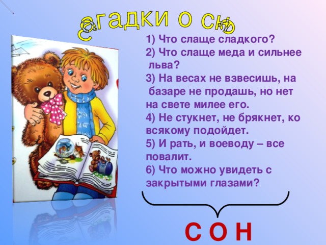 1) Что слаще сладкого? 2) Что слаще меда и сильнее  льва? 3) На весах не взвесишь, на  базаре не продашь, но нет на свете милее его. 4) Не стукнет, не брякнет, ко всякому подойдет. 5) И рать, и воеводу – все повалит. 6) Что можно увидеть с закрытыми глазами? С О Н