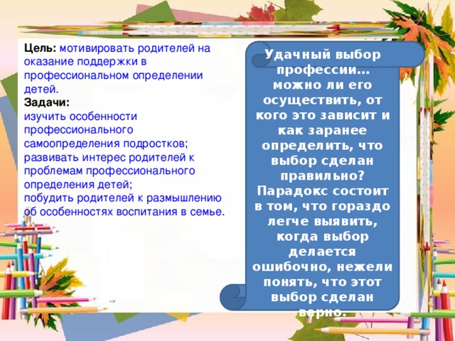 Цель:  мотивировать родителей на оказание поддержки в профессиональном определении детей. Задачи: изучить особенности профессионального самоопределения подростков; развивать интерес родителей к проблемам профессионального определения детей; побудить родителей к размышлению об особенностях воспитания в семье. Удачный выбор профессии… можно ли его осуществить, от кого это зависит и как заранее определить, что выбор сделан правильно? Парадокс состоит в том, что гораздо легче выявить, когда выбор делается ошибочно, нежели понять, что этот выбор сделан верно. 