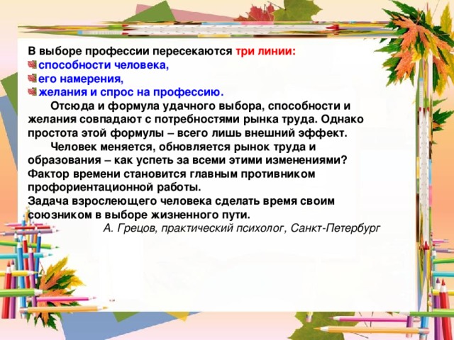 В выборе профессии пересекаются три линии: способности человека, его намерения, желания и спрос на профессию.  Отсюда и формула удачного выбора, способности и желания совпадают с потребностями рынка труда. Однако простота этой формулы – всего лишь внешний эффект.  Человек меняется, обновляется рынок труда и образования – как успеть за всеми этими изменениями? Фактор времени становится главным противником профориентационной работы. Задача взрослеющего человека сделать время своим союзником в выборе жизненного пути. А. Грецов, практический психолог, Санкт-Петербург 