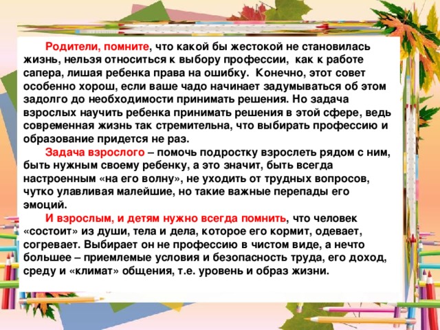  Родители, помните , что какой бы жестокой не становилась жизнь, нельзя относиться к выбору профессии, как к работе сапера, лишая ребенка права на ошибку. Конечно, этот совет особенно хорош, если ваше чадо начинает задумываться об этом задолго до необходимости принимать решения. Но задача взрослых научить ребенка принимать решения в этой сфере, ведь современная жизнь так стремительна, что выбирать профессию и образование придется не раз.  Задача взрослого – помочь подростку взрослеть рядом с ним, быть нужным своему ребенку, а это значит, быть всегда настроенным «на его волну», не уходить от трудных вопросов, чутко улавливая малейшие, но такие важные перепады его эмоций.  И взрослым, и детям нужно всегда помнить , что человек «состоит» из души, тела и дела, которое его кормит, одевает, согревает. Выбирает он не профессию в чистом виде, а нечто большее – приемлемые условия и безопасность труда, его доход, среду и «климат» общения, т.е. уровень и образ жизни.  