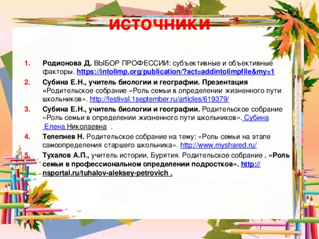 источники Родионова Д. ВЫБОР ПРОФЕССИИ: субъективные и объективные факторы. https://intolimp.org/publication/? act=addintolimpfile&my=1  Субина Е.Н., учитель биологии и географии. Презентация « Родительское собрание «Роль семьи в определении жизненного пути школьников». http://festival.1september.ru/articles/619379/  Субина Е.Н., учитель биологии и географии. Родительское собрание «Роль семьи в определении жизненного пути школьников».  Субина Елена Николаевна . Телепнев Н. Родительское собрание на тему: «Роль семьи на этапе самоопределения старшего школьника».  http://www.myshared.ru/  Тухалов А.П., учитель истории, Бурятия. Родительское собрание . «Роль семьи в профессиональном определении подростков». http :// nsportal.ru/tuhalov-aleksey-petrovich . . .  