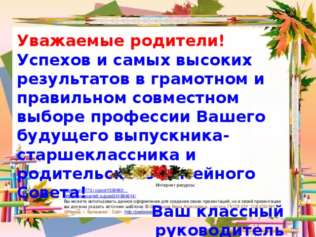 Уважаемые родители! Успехов и самых высоких результатов в грамотном и правильном совместном выборе профессии Вашего будущего выпускника-старшеклассника и родительского семейного Совета! Ваш классный руководитель Интернет-ресурсы: http ://karat773.ru/post1336962… http://viva-scarlett.ru/post241984614/ Вы можете использовать данное оформление для создания своих презентаций, но в своей презентации вы должны указать источник шаблона: © Шумарина Вера Алексеевна, учитель ГКС(К)ОУ ’’С(К)ОШ №11 VIIIвида. г. Балашова’’. Сайт: http :// pedsovet.su /  