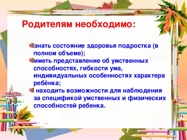 Родителям необходимо: знать состояние здоровья подростка (в полном объеме); иметь представление об умственных способностях, гибкости ума, индивидуальных особенностях характера ребёнка;  находить возможности для наблюдения за спецификой умственных и физических способностей ребенка. 