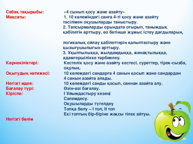 Сабақ тақырыбы:  «4 сынып қосу және азайту» Мақсаты:   1. 10 көлеміндегі санға 4-ті қосу және азайту  тәсілімен оқушыларды таныстыру.  2. Тапсырмаларды орындата отырып, танымдық  қабілетін арттыру, өз бетінше жұмыс істеу дағдыларын,  логикалық ойлау қабілеттерін қалыптастыру және  қызығушылығын арттыру.  3. Ұқыптылыққа, жылдамдыққа, жинақтылыққа,  адамгершілікке тәрбиелеу. Көрнекіліктері:   Кестелік қосу және азайту кестесі, суреттер, тірек-сызба,    оқулық. Оқытудың нәтижесі:  10 көлемдегі c андарға 4 санын қосып және сандардан    4 санын  азайта алады. Негізгі идея:   10 көлемдегі c анды қосып, саннан азайта алу. Бағалау түрі:   Өзін-өзі бағалау. Кіріспе:    І Ұйымдастыру кезеңі     Сәлемдесу.     Оқушыларды түгелдеу     Топқа бөлу – І топ, ІІ топ     Екі топтың бір-біріне жақсы тілек айтуы.  Негізгі бөлім 