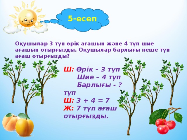 5-есеп Оқушылар 3 түп өрік ағашын және 4 түп шие ағашын отырғызды. Оқушылар барлығы неше түп ағаш отырғызды? Ш: Өрік – 3 түп  Шие – 4 түп  Барлығы - ? түп Ш: 3 + 4 = 7 Ж: 7 түп ағаш отырғызды.  