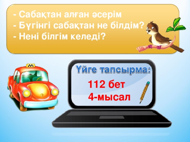 - Сабақтан алған әсерім  - Бүгінгі сабақтан не білдім?  - Нені білгім келеді? 112 бет 4-мысал 