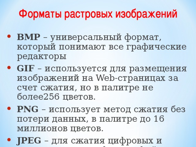BMP – универсальный формат, который понимают все графические редакторы GIF – используется для размещения изображений на Web-страницах за счет сжатия, но в палитре не более256 цветов. PNG – использует метод сжатия без потери данных, в палитре до 16 миллионов цветов. JPEG – для сжатия цифровых и отсканированных фотографий 