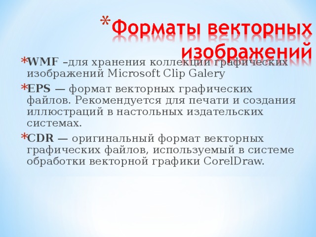 WMF –для хранения коллекции графических изображений Microsoft Clip Galery EPS — формат векторных графических файлов. Рекомендуется для печати и создания иллюстраций в настольных издательских системах. CDR — оригинальный формат векторных графических файлов, используемый в системе обработки векторной графики CorelDraw.  