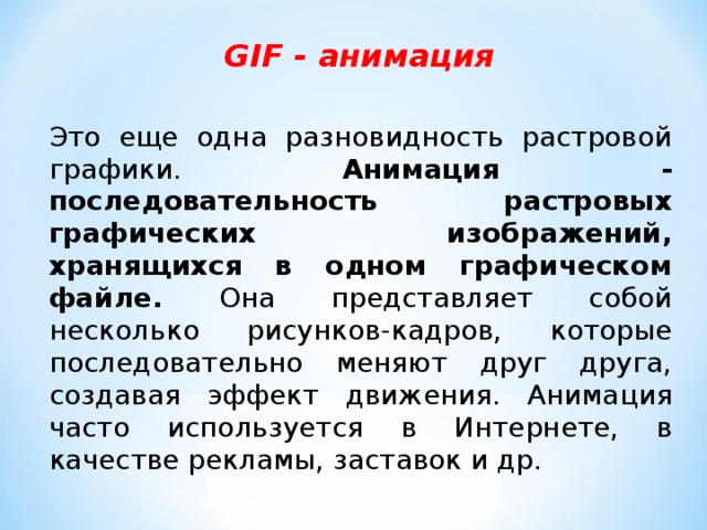 GIF - анимация Это еще одна разновидность растровой графики. Анимация - последовательность растровых графических изображений, хранящихся в одном графическом файле. Она представляет собой несколько рисунков-кадров, которые последовательно меняют друг друга, создавая эффект движения. Анимация часто используется в Интернете, в качестве рекламы, заставок и др. 