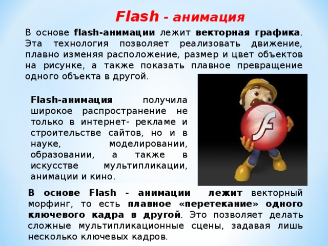 Flash - анимация В основе flash-анимации лежит векторная графика . Эта технология позволяет реализовать движение, плавно изменяя расположение, размер и цвет объектов на рисунке, а также показать плавное превращение одного объекта в другой. F lash-анимация  получила широкое распространение не только в интернет- рекламе и строительстве сайтов, но и в науке, моделировании, образовании, а также в искусстве мультипликации, анимации и кино. В основе Flash - анимации лежит векторный морфинг, то есть плавное «перетекание» одного ключевого кадра в другой . Это позволяет делать сложные мультипликационные сцены, задавая лишь несколько ключевых кадров. 