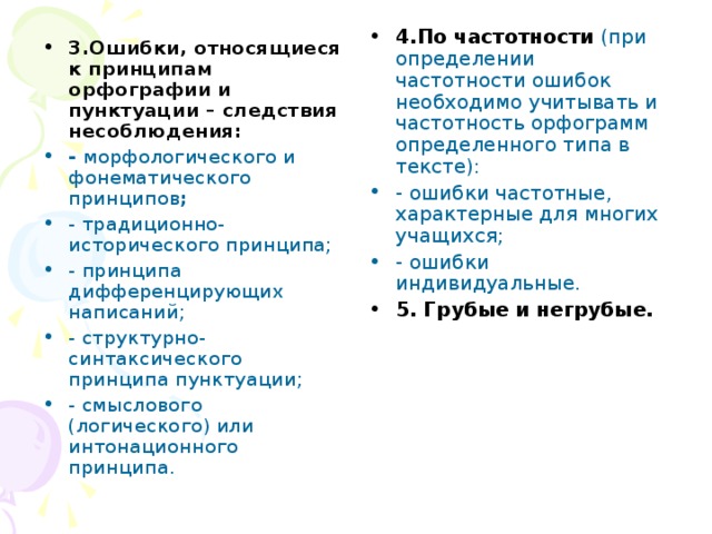 4.По частотности (при определении частотности ошибок необходимо учитывать и частотность орфограмм определенного типа в тексте): - ошибки частотные, характерные для многих учащихся; - ошибки индивидуальные. 5. Грубые и негрубые. 3.Ошибки, относящиеся к принципам орфографии и пунктуации – следствия несоблюдения: - морфологического и фонематического принципов ; - традиционно-исторического принципа; - принципа дифференцирующих написаний; - структурно-синтаксического принципа пунктуации; - смыслового (логического) или интонационного принципа. 