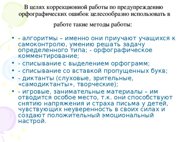 В целях коррекционной работы по предупреждению орфографических ошибок целесообразно использовать в работе такие методы работы:  - алгоритмы – именно они приучают учащихся к самоконтролю, умению решать задачу определенного типа; - орфографическое комментирование; - списывание с выделением орфограмм; - списывание со вставкой пропущенных букв; - диктанты (слуховые, зрительные, «самодиктанты», творческие); - игровые, занимательные материалы – им отводится особое место, т.к. они способствуют снятию напряжения и страха письма у детей, чувствующих неуверенность в своих силах и создают положительный эмоциональный настрой. 