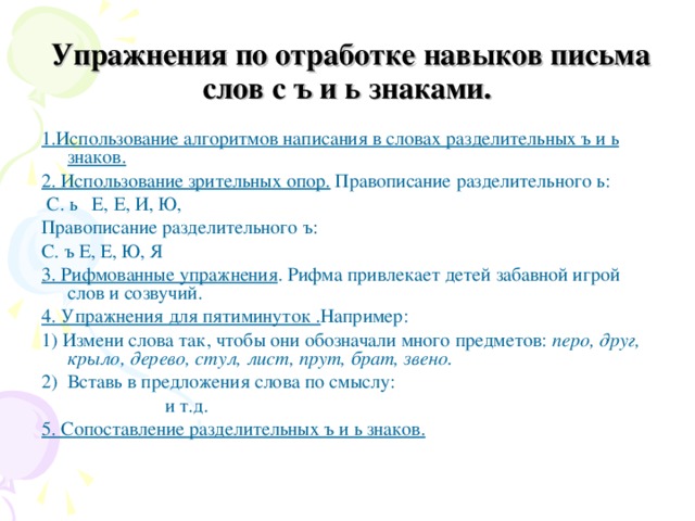  Упражнения по отработке навыков письма слов с ъ и ь знаками. 1.Использование алгоритмов написания в словах разделительных ъ и ь знаков.  2. Использование зрительных опор. Правописание разделительного ь:  С. ь Е, Е, И, Ю, Правописание разделительного ъ: С. ъ Е, Е, Ю, Я 3. Рифмованные упражнения . Рифма привлекает детей забавной игрой слов и созвучий. 4. Упражнения для пятиминуток . Например: 1) Измени слова так, чтобы они обозначали много предметов: перо, друг, крыло, дерево, стул, лист, прут, брат, звено. 2) Вставь в предложения слова по смыслу:    и т.д. 5. Сопоставление разделительных ъ и ь знаков. 