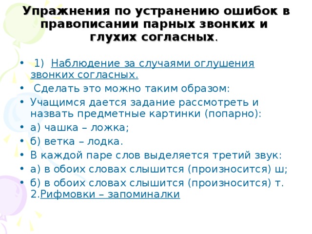  Упражнения по устранению ошибок в правописании парных звонких и глухих согласных .  1) Наблюдение за случаями оглушения звонких согласных.  Сделать это можно таким образом: Учащимся дается задание рассмотреть и назвать предметные картинки (попарно): а) чашка – ложка; б) ветка – лодка. В каждой паре слов выделяется третий звук: а) в обоих словах слышится (произносится) ш; б) в обоих словах слышится (произносится) т. 2. Рифмовки – запоминалки  