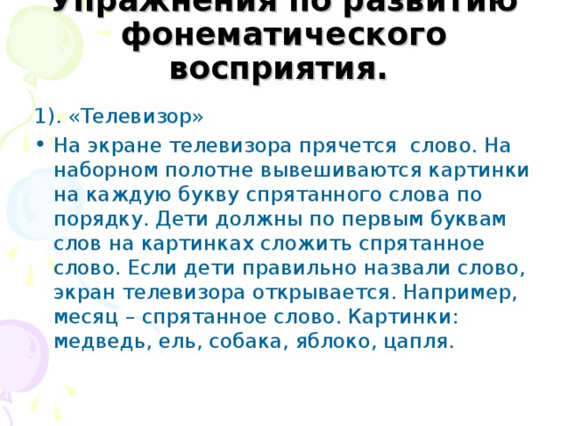 Упражнения по развитию фонематического восприятия.  1). «Телевизор» На экране телевизора прячется слово. На наборном полотне вывешиваются картинки на каждую букву спрятанного слова по порядку. Дети должны по первым буквам слов на картинках сложить спрятанное слово. Если дети правильно назвали слово, экран телевизора открывается. Например, месяц – спрятанное слово. Картинки: медведь, ель, собака, яблоко, цапля. 