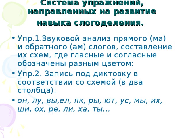 Система упражнений, направленных на развитие навыка слогоделения.  Упр.1.Звуковой анализ прямого (ма) и обратного (ам) слогов, составление их схем, где гласные и согласные обозначены разным цветом: Упр.2. Запись под диктовку в соответствии со схемой (в два столбца): он, лу, вы,ел, як, ры, ют, ус, мы, их, ши, ох, ре, ли, ха, ты… 