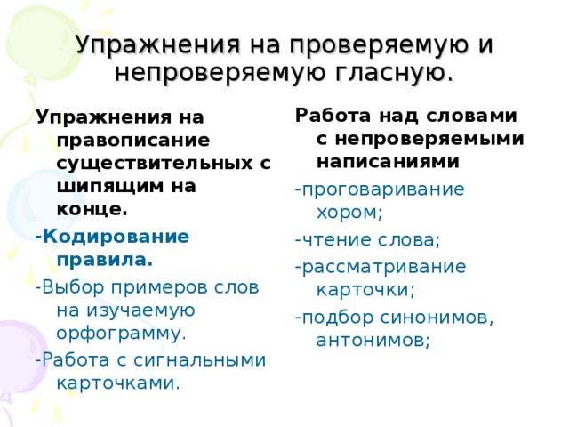 Упражнения на проверяемую и непроверяемую гласную. Работа над словами с непроверяемыми написаниями  -проговаривание хором; -чтение слова; -рассматривание карточки; -подбор синонимов, антонимов; Упражнения на правописание существительных с шипящим на конце.  -Кодирование правила.   -Выбор примеров слов на изучаемую орфограмму. -Работа с сигнальными карточками. 