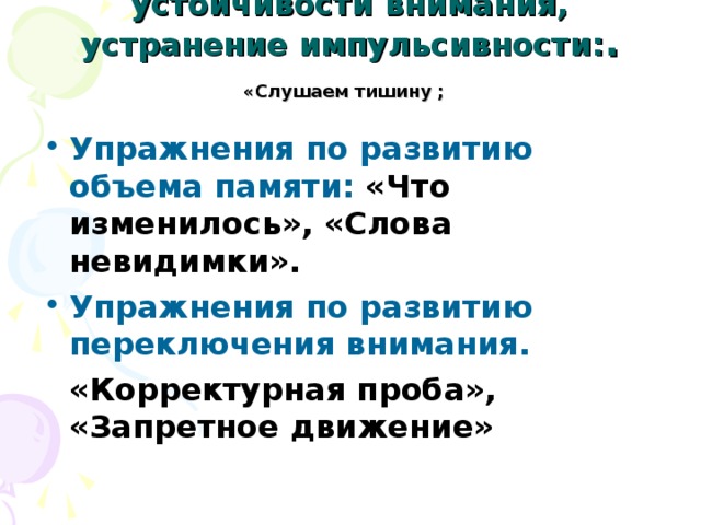 Упражнения по развитие устойчивости внимания, устранение импульсивности: . «Слушаем тишину  ;  Упражнения по развитию объема памяти: «Что изменилось», «Слова невидимки». Упражнения по развитию переключения внимания.  «Корректурная проба», «Запретное движение» 