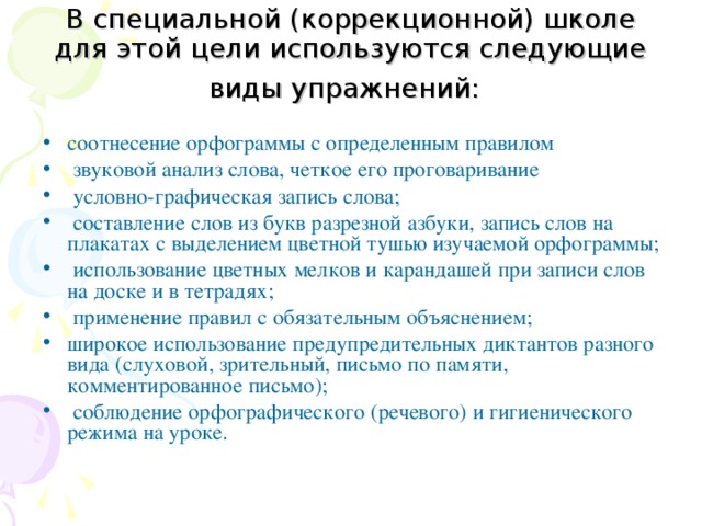 В специальной (коррекционной) школе для этой цели используются следующие виды упражнений:  соотнесение орфограммы с определенным правилом  звуковой анализ слова, четкое его проговаривание  условно-графическая запись слова;  составление слов из букв разрезной азбуки, запись слов на плакатах с выделением цветной тушью изучаемой орфограммы;  использование цветных мелков и карандашей при записи слов на доске и в тетрадях;  применение правил с обязательным объяснением; широкое использование предупредительных диктантов разного вида (слуховой, зрительный, письмо по памяти, комментированное письмо);  соблюдение орфографического (речевого) и гигиенического режима на уроке. 