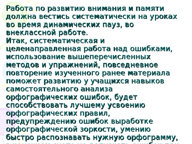 Работа по развитию внимания и памяти должна вестись систематически на уроках во время динамических пауз, во внеклассной работе.  Итак, систематическая и целенаправленная работа над ошибками, использование вышеперечисленных методов и упражнений, повседневное повторение изученного ранее материала поможет развитию у учащихся навыков самостоятельного анализа орфографических ошибок, будет способствовать лучшему усвоению орфографических правил, предупреждению ошибок выработке орфографической зоркости, умению быстро распознавать нужную орфограмму, в конечном счете не допускать ошибок при письме. 