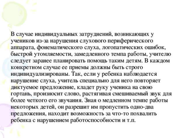 В случае индивидуальных затруднений, возникающих у учеников из-за нарушения слухового периферического аппарата, фонематического слуха, логопатических ошибок, быстрой утомляемости, замедленного темпа работы, учителю следует заранее планировать помощь таким детям. В каждом конкретном случае ее приемы должны быть строго индивидуализированы. Так, если у ребенка наблюдается нарушение слуха, учитель специально для него повторяет диктуемое предложение, кладет руку ученика на свою гортань, произносит слово, растягивая смешиваемый звук для более четкого его звучания. Зная о медленном темпе работы некоторых детей, он разрешит им пропустить одно-два предложения, находит возможность за что-то похвалить ребенка с нарушением работоспособности и т.п. 